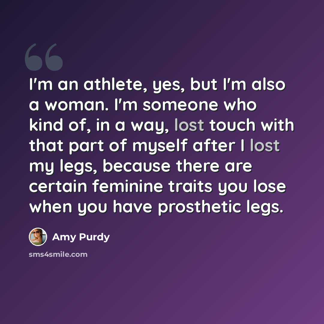 “I'm an athlete, yes, but I'm also a woman. I'm someone who kind of, in a way, lost touch with that part of myself after I lost my legs, because there are certain feminine traits you lose when you have prosthetic legs.” quote by Amy Purdy