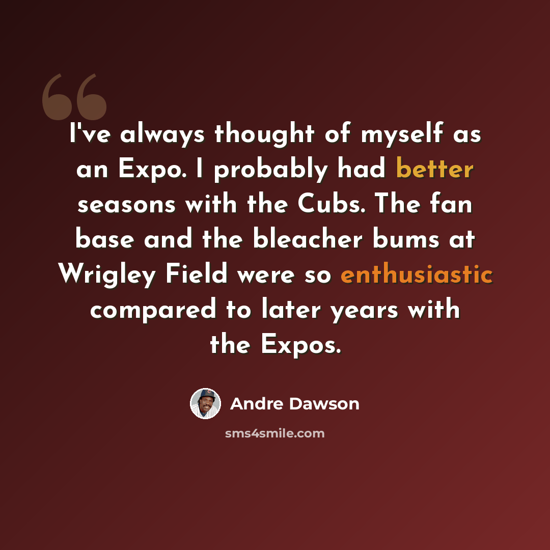 “I've always thought of myself as an Expo. I probably had better seasons with the Cubs. The fan base and the bleacher bums at Wrigley Field were so enthusiastic compared to later years with the Expos.” quote by Andre Dawson