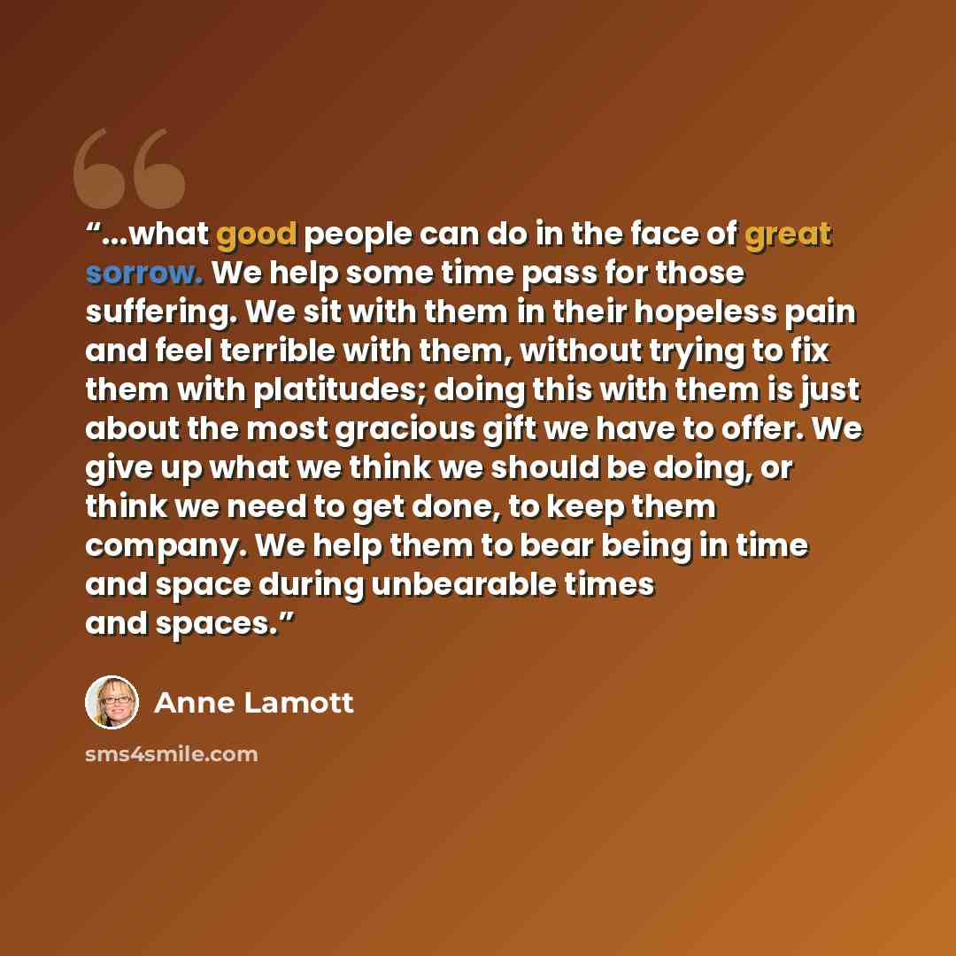 “...what good people can do in the face of great sorrow. We help some time pass for those suffering. We sit with them in their hopeless pain and feel terrible with them, without trying to fix them with platitudes; doing this with them is just about the most gracious gift we have to offer. We give…” quote by Anne Lamott