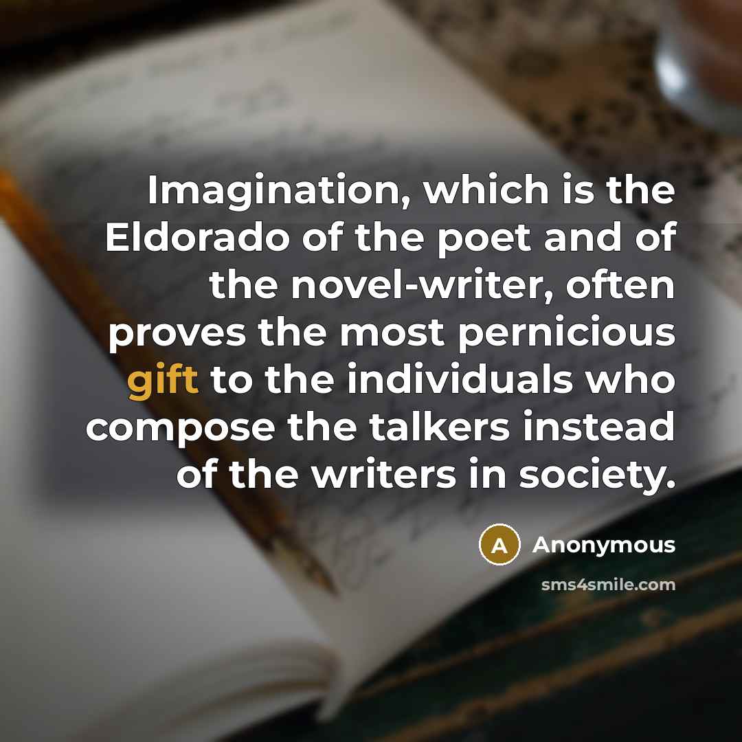 “Imagination, which is the Eldorado of the poet and of the novel-writer, often proves the most pernicious gift to the individuals who compose the talkers instead of the writers in society.” quote by Anonymous