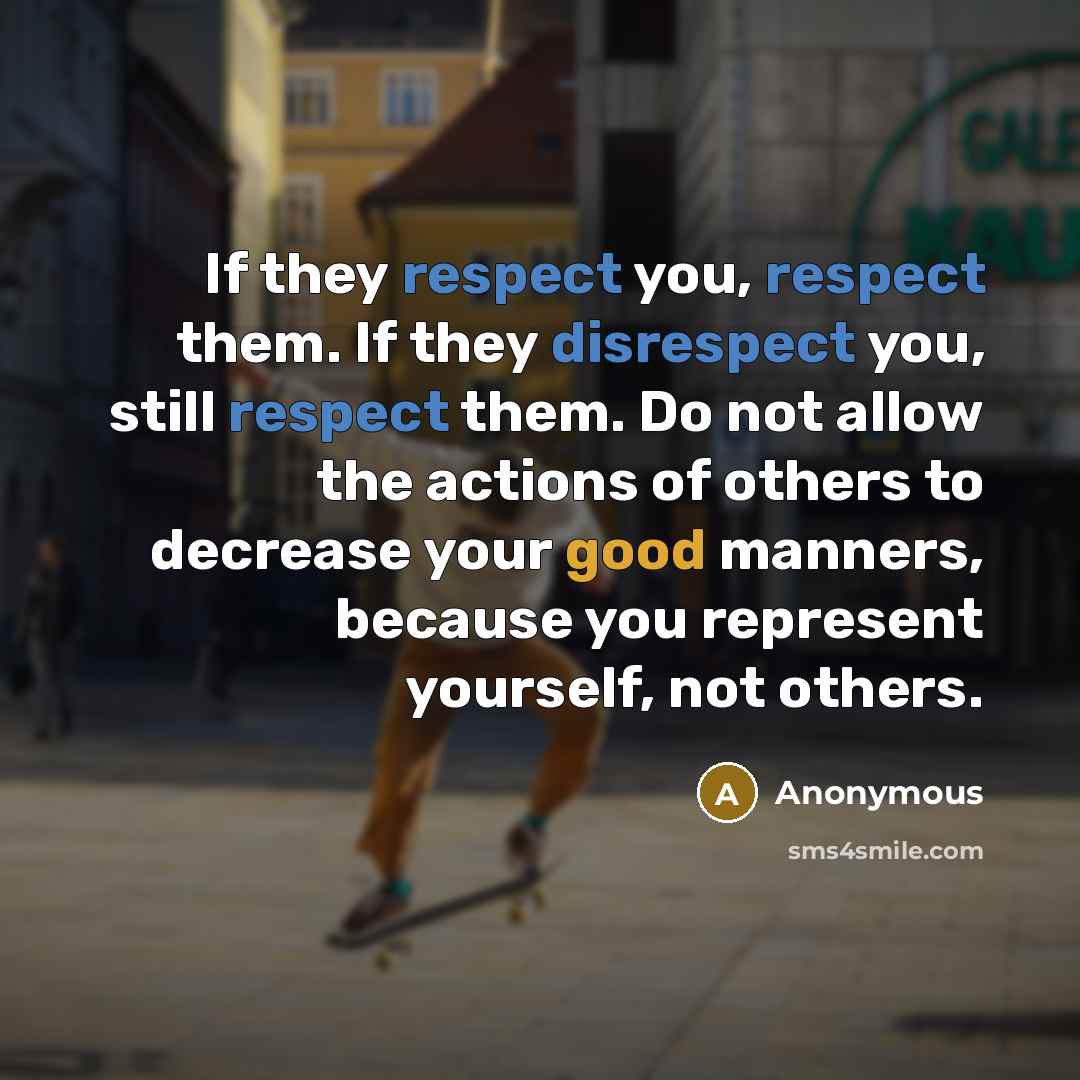 “If they respect you, respect them. If they disrespect you, still respect them. Do not allow the actions of others to decrease your good manners, because you represent yourself, not others.” quote by Anonymous