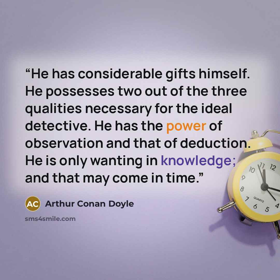 “He has considerable gifts himself. He possesses two out of the three qualities necessary for the ideal detective. He has the power of observation and that of deduction. He is only wanting in knowledge; and that may come in time.” quote by Arthur Conan Doyle