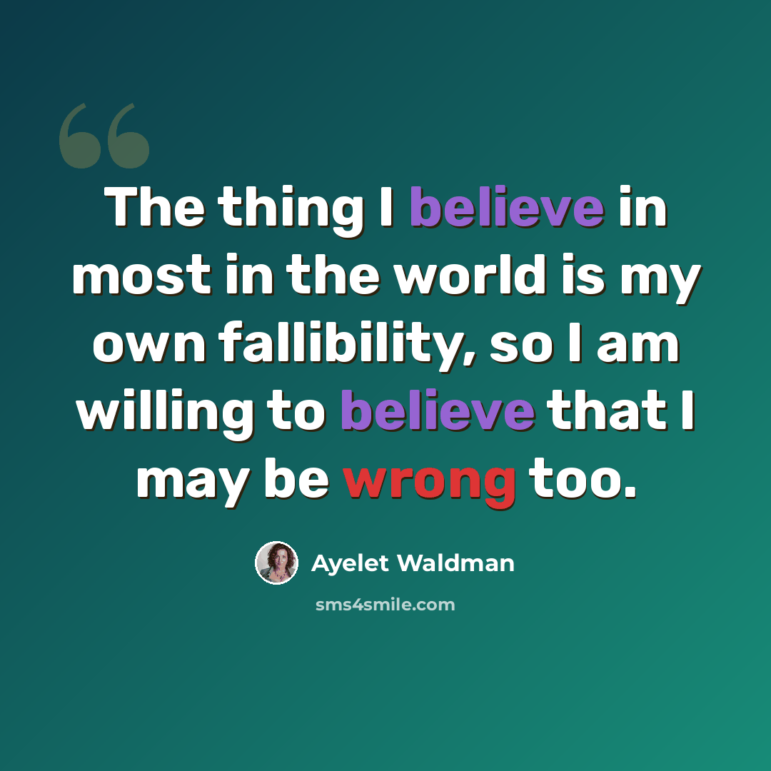 “The thing I believe in most in the world is my own fallibility, so I am willing to believe that I may be wrong too.” quote by Ayelet Waldman