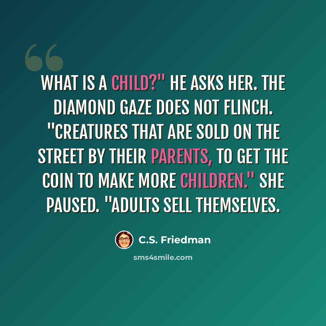 “What is a child?" he asks her. The diamond gaze does not flinch. "Creatures that are sold on the street by their parents, to get the coin to make more children." She paused. "Adults sell themselves.” quote by C.S. Friedman