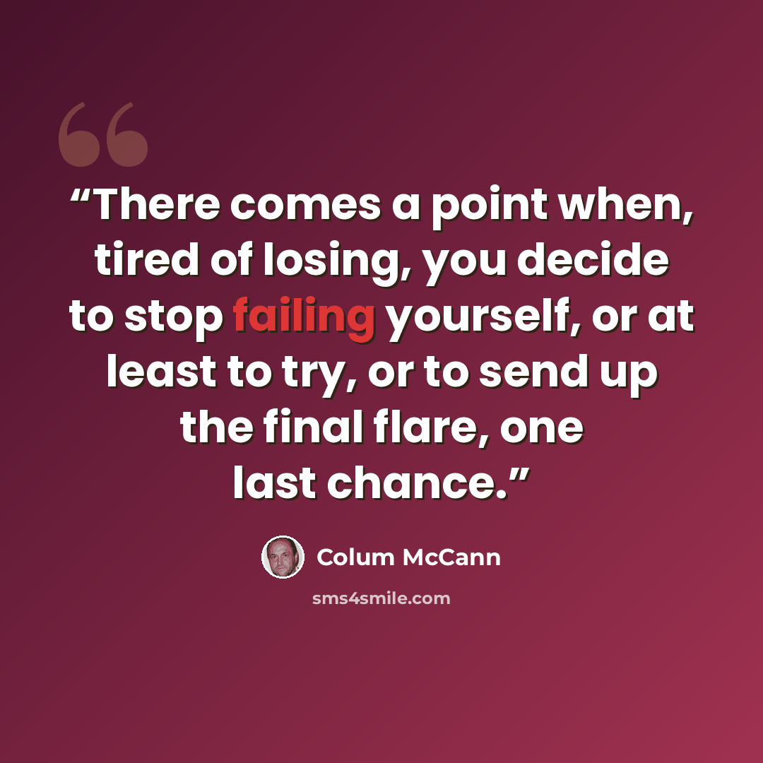 “There comes a point when, tired of losing, you decide to stop failing yourself, or at least to try, or to send up the final flare, one last chance.” quote by Colum McCann