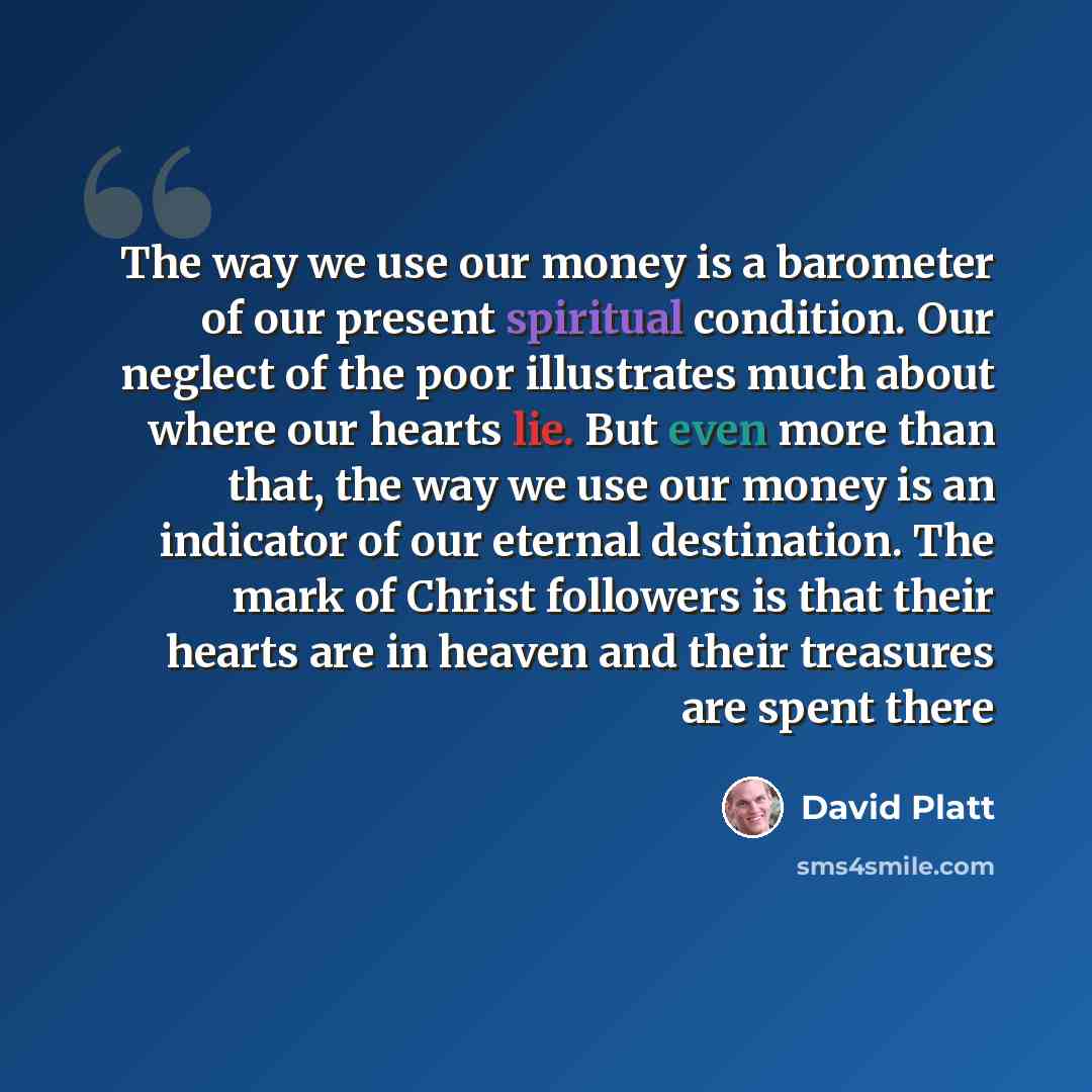 “The way we use our money is a barometer of our present spiritual condition. Our neglect of the poor illustrates much about where our hearts lie. But even more than that, the way we use our money is an indicator of our eternal destination. The mark of Christ followers is that their hearts are in…” quote by David Platt