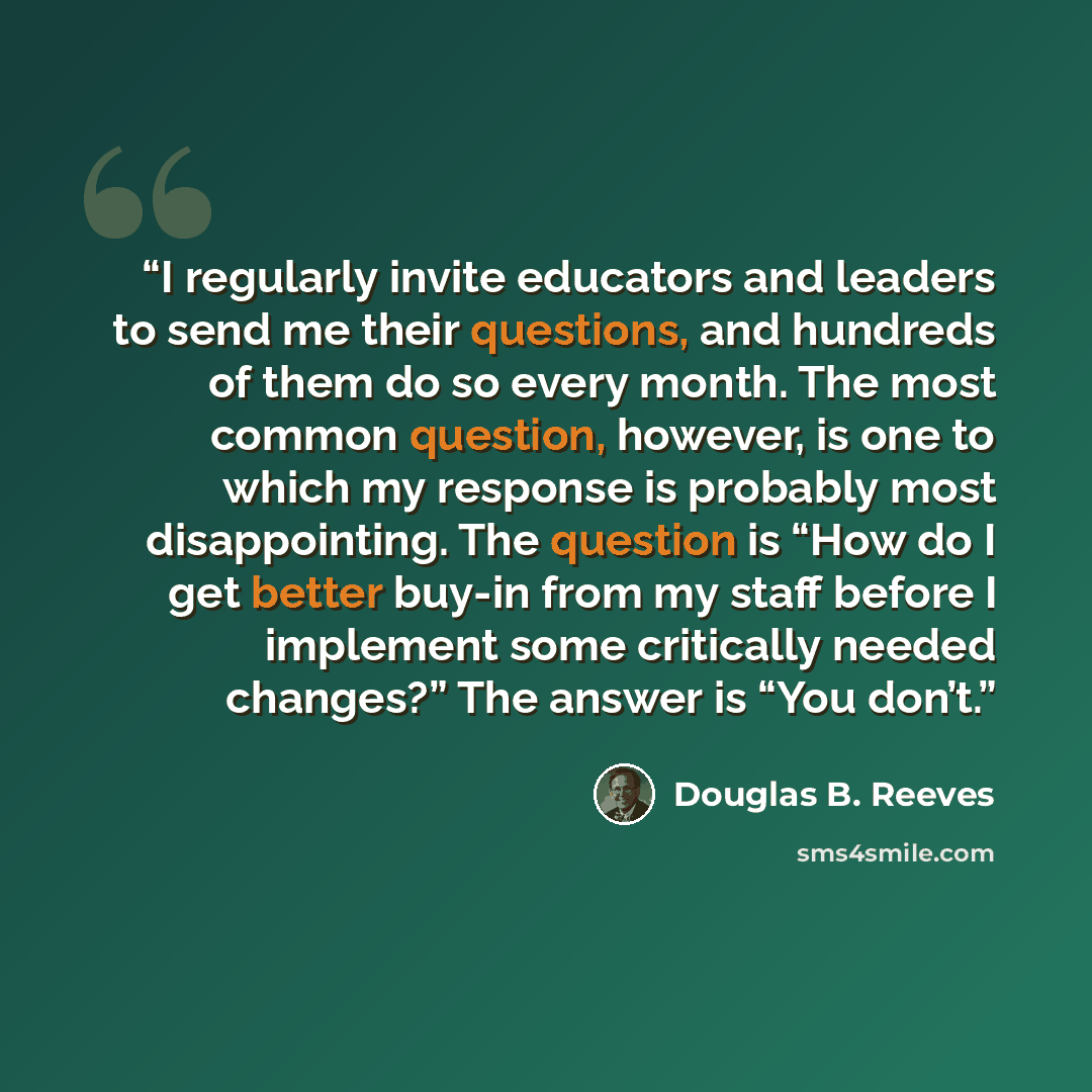 “I regularly invite educators and leaders to send me their questions, and hundreds of them do so every month. The most common question, however, is one to which my response is probably most disappointing. The question is “How do I get better buy-in from my staff before I implement some critically…” quote by Douglas B. Reeves