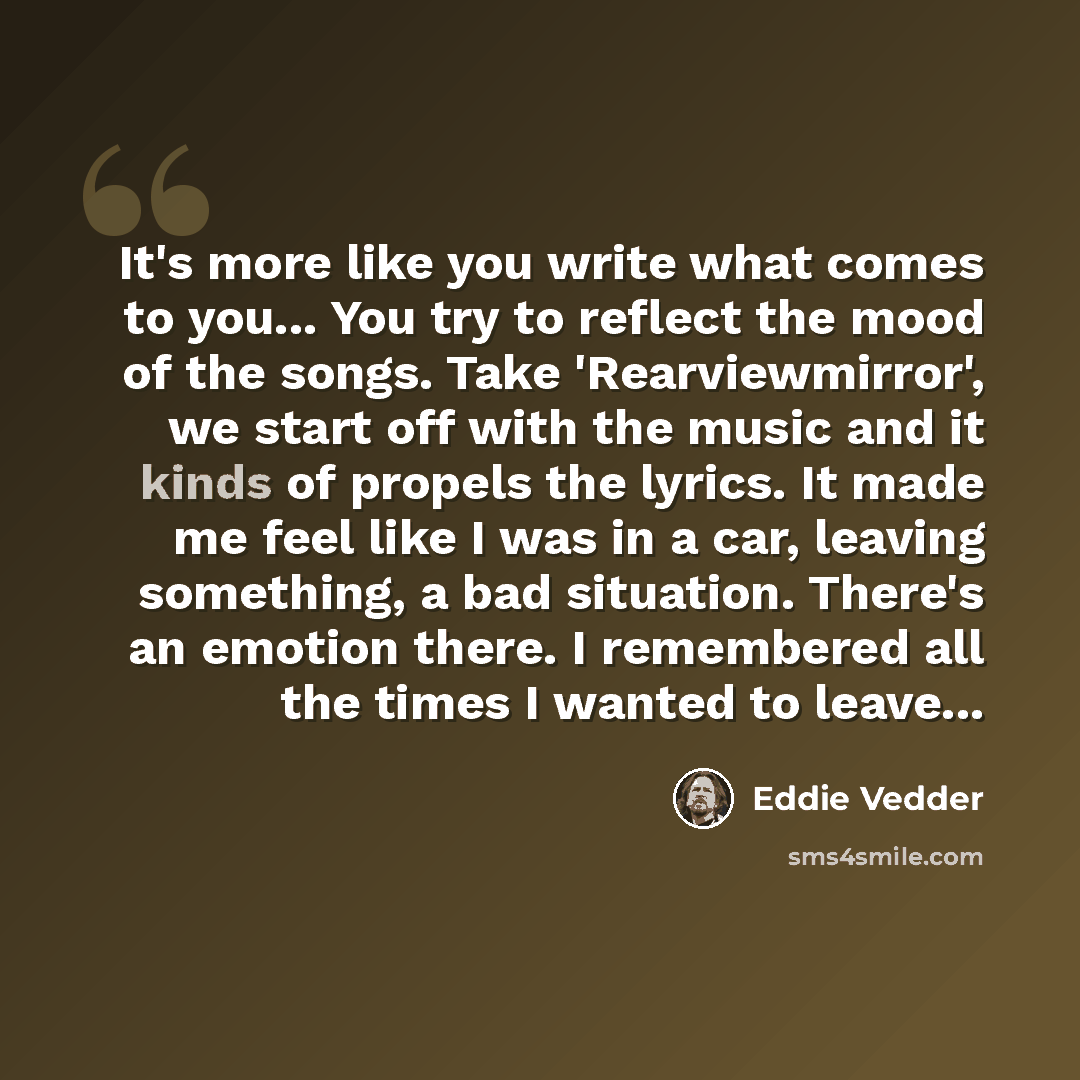 “It's more like you write what comes to you... You try to reflect the mood of the songs. Take 'Rearviewmirror', we start off with the music and it kinds of propels the lyrics. It made me feel like I was in a car, leaving something, a bad situation. There's an emotion there. I remembered all the…” quote by Eddie Vedder