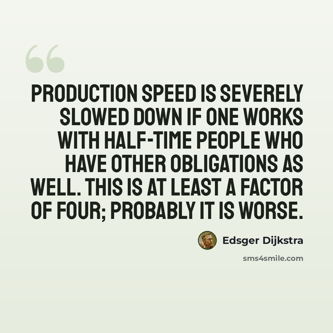 “Production speed is severely slowed down if one works with half-time people who have other obligations as well. This is at least a factor of four; probably it is worse.” quote by Edsger Dijkstra