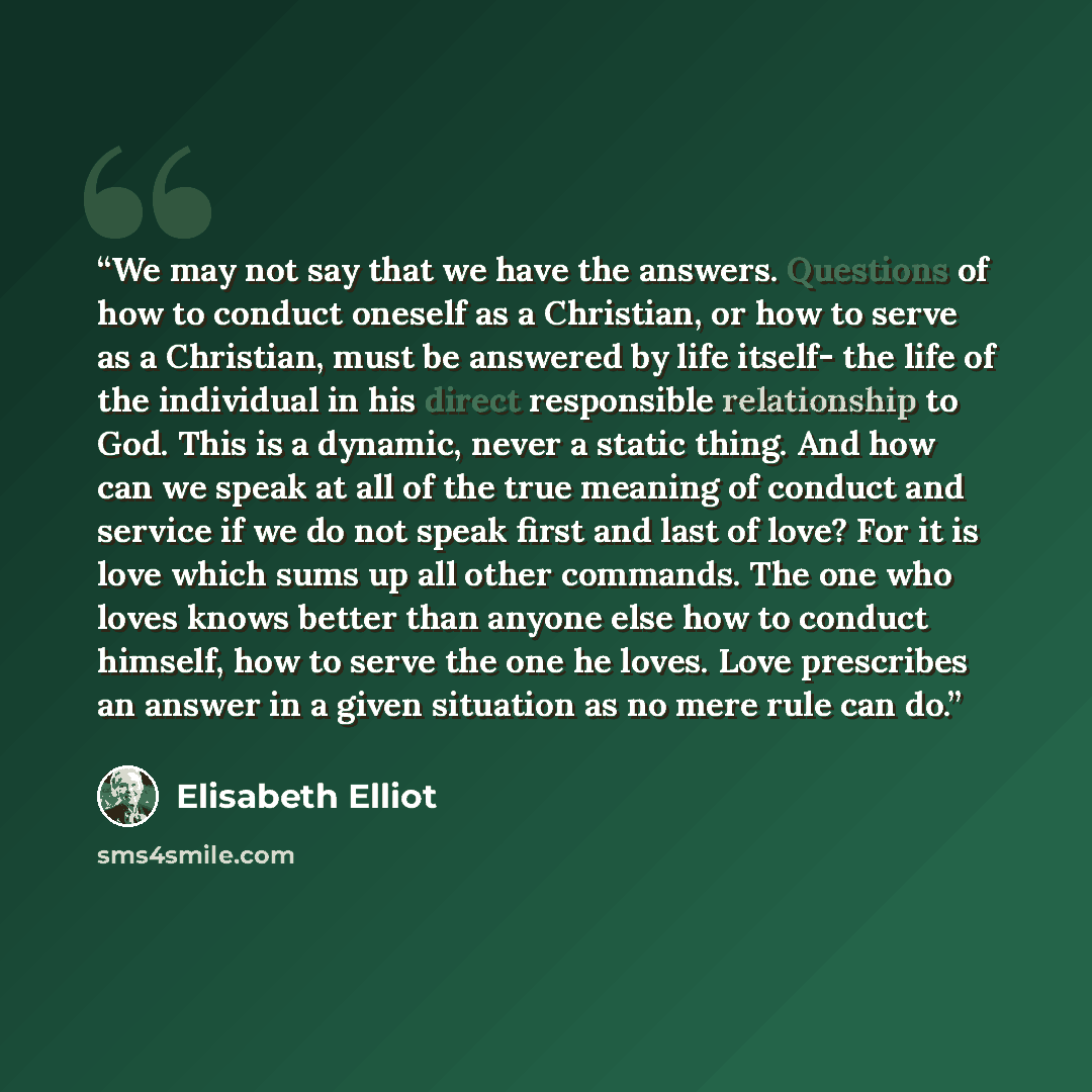 “We may not say that we have the answers. Questions of how to conduct oneself as a Christian, or how to serve as a Christian, must be answered by life itself- the life of the individual in his direct responsible relationship to God. This is a dynamic, never a static thing. And how can we speak at…” quote by Elisabeth Elliot