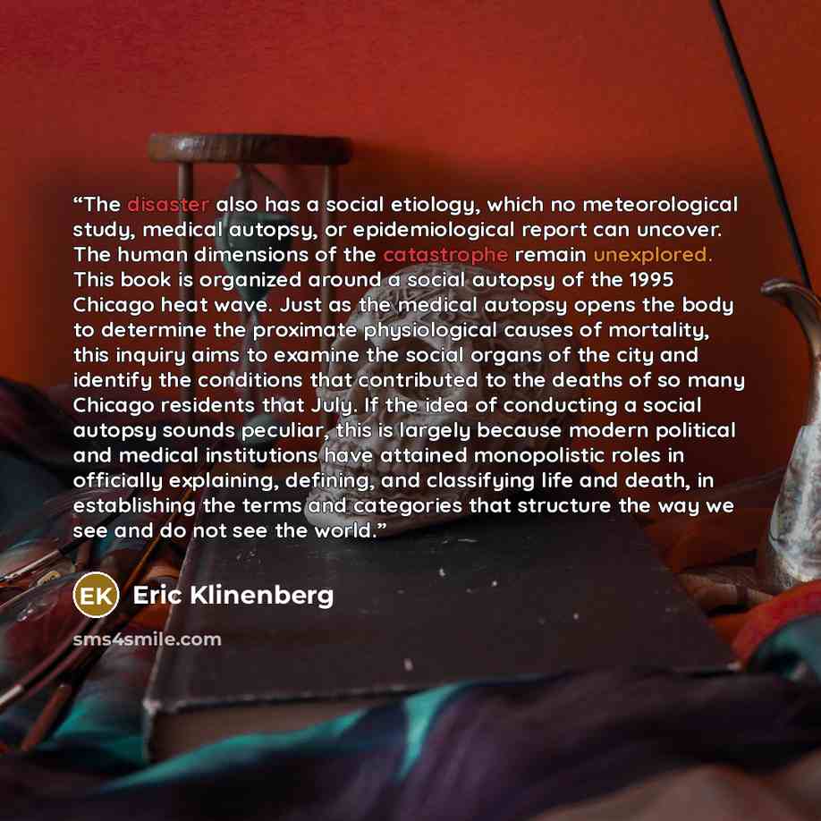 “The disaster also has a social etiology, which no meteorological study, medical autopsy, or epidemiological report can uncover. The human dimensions of the catastrophe remain unexplored. This book is organized around a social autopsy of the 1995 Chicago heat wave. Just as the medical autopsy opens…” quote by Eric Klinenberg