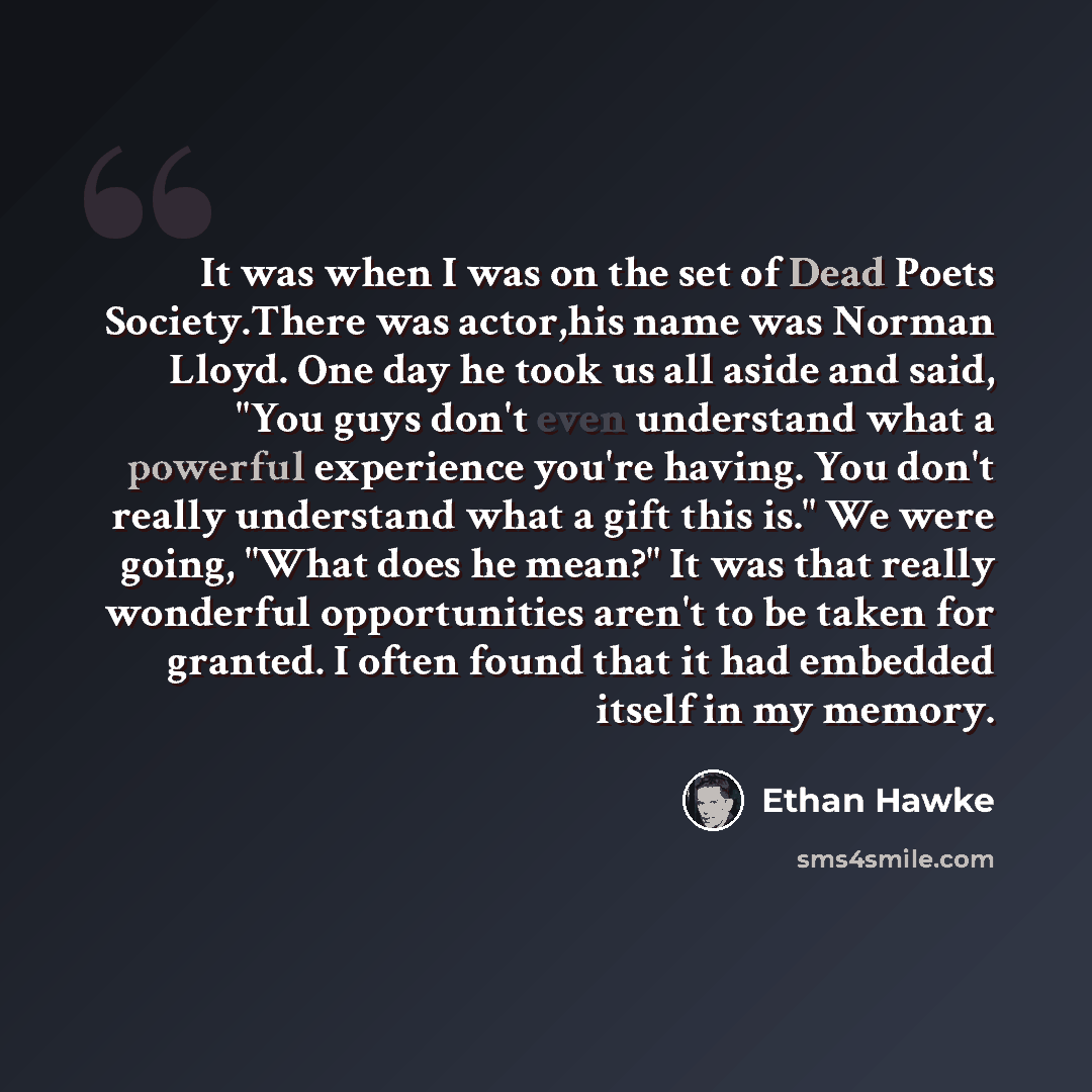 “It was when I was on the set of Dead Poets Society.There was actor,his name was Norman Lloyd. One day he took us all aside and said, "You guys don't even understand what a powerful experience you're having. You don't really understand what a gift this is." We were going, "What does he mean?" It…” quote by Ethan Hawke