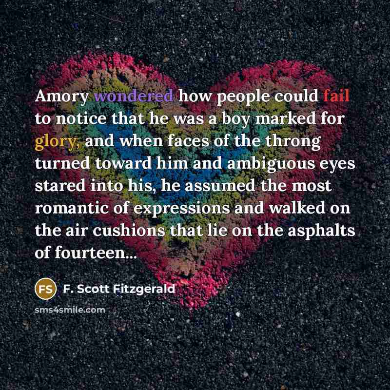 “Amory wondered how people could fail to notice that he was a boy marked for glory, and when faces of the throng turned toward him and ambiguous eyes stared into his, he assumed the most romantic of expressions and walked on the air cushions that lie on the asphalts of fourteen...” quote by F. Scott Fitzgerald