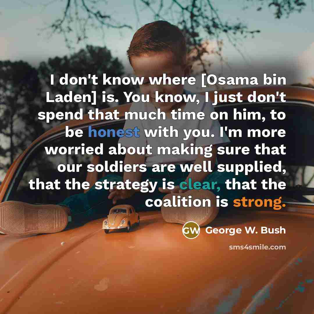 “I don't know where [Osama bin Laden] is. You know, I just don't spend that much time on him, to be honest with you. I'm more worried about making sure that our soldiers are well supplied, that the strategy is clear, that the coalition is strong.” quote by George W. Bush