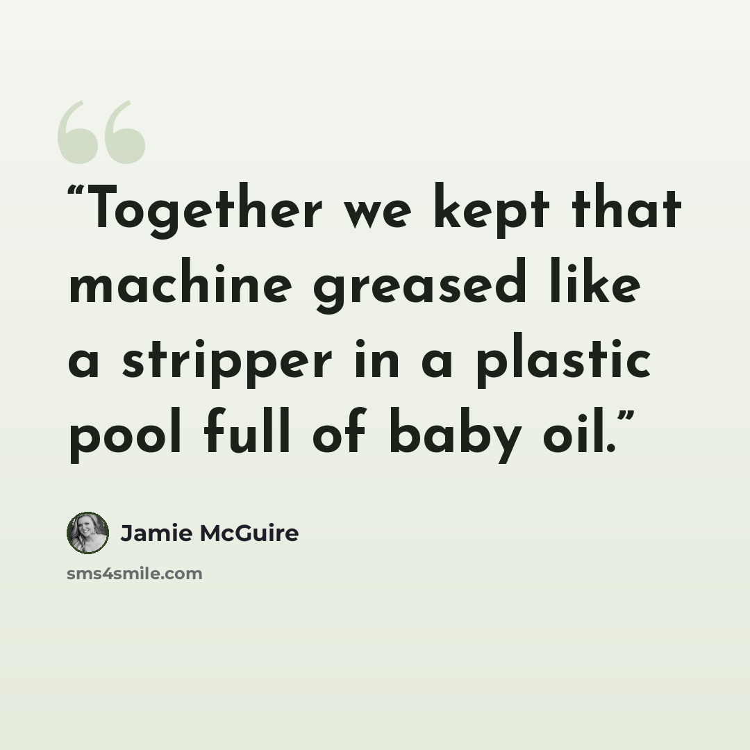 “Together we kept that machine greased like a stripper in a plastic pool full of baby oil.” quote by Jamie McGuire