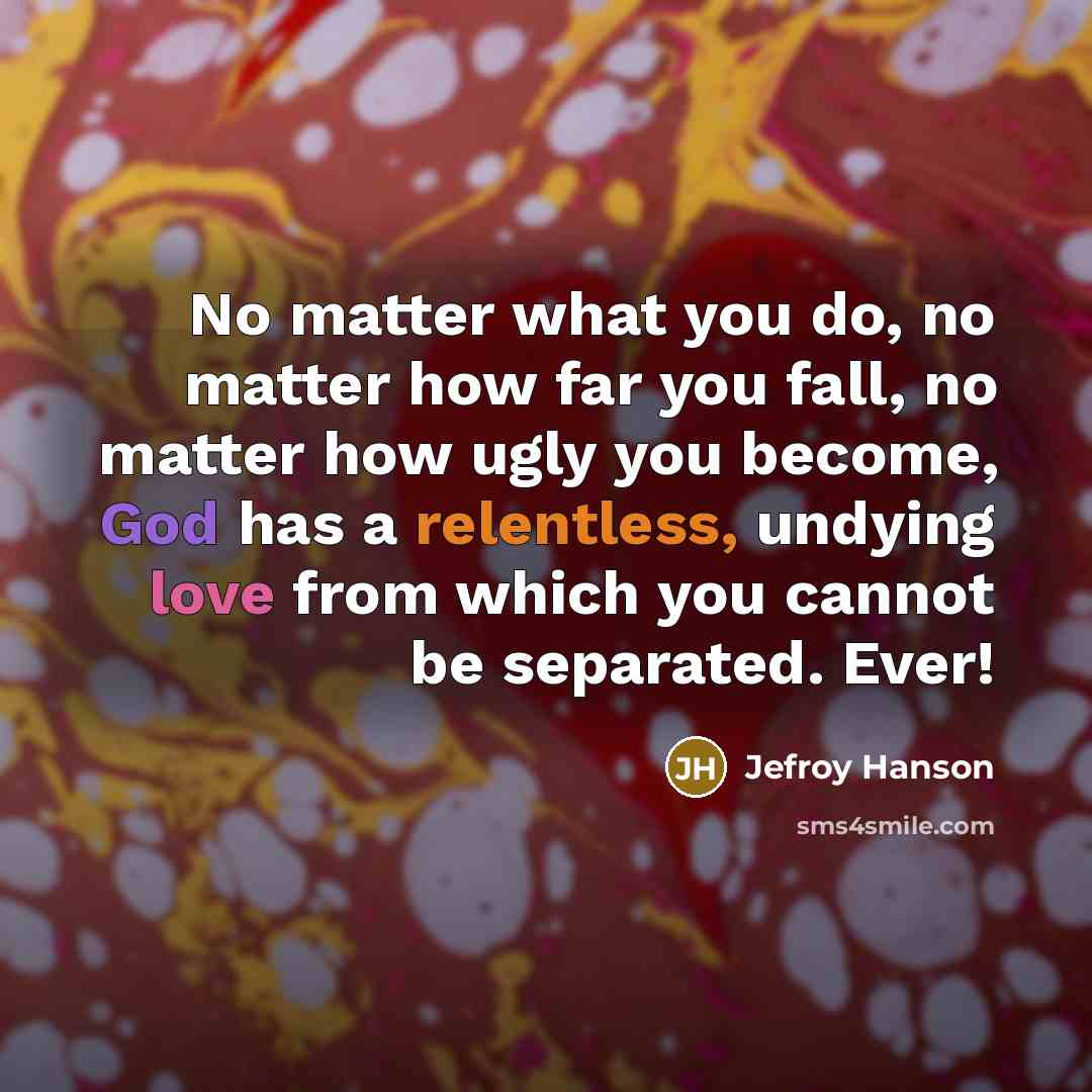 “No matter what you do, no matter how far you fall, no matter how ugly you become, God has a relentless, undying love from which you cannot be separated. Ever!” quote by Jefroy Hanson