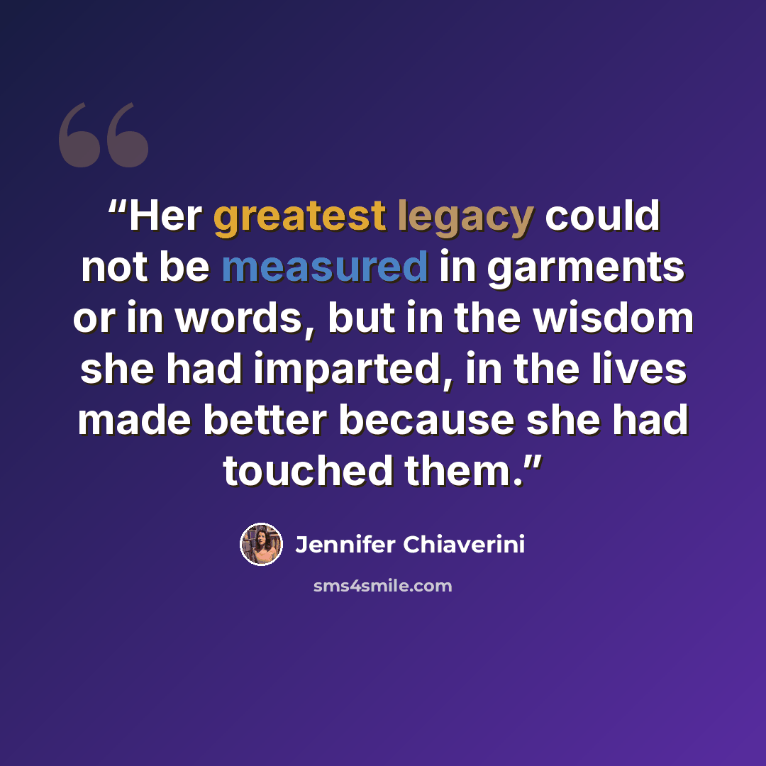 “Her greatest legacy could not be measured in garments or in words, but in the wisdom she had imparted, in the lives made better because she had touched them.” quote by Jennifer Chiaverini