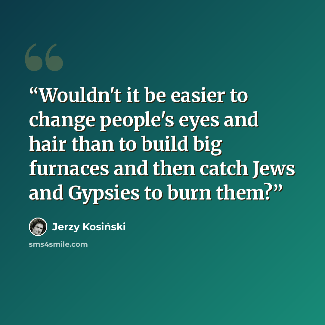 “Wouldn't it be easier to change people's eyes and hair than to build big furnaces and then catch Jews and Gypsies to burn them?” quote by Jerzy Kosinski