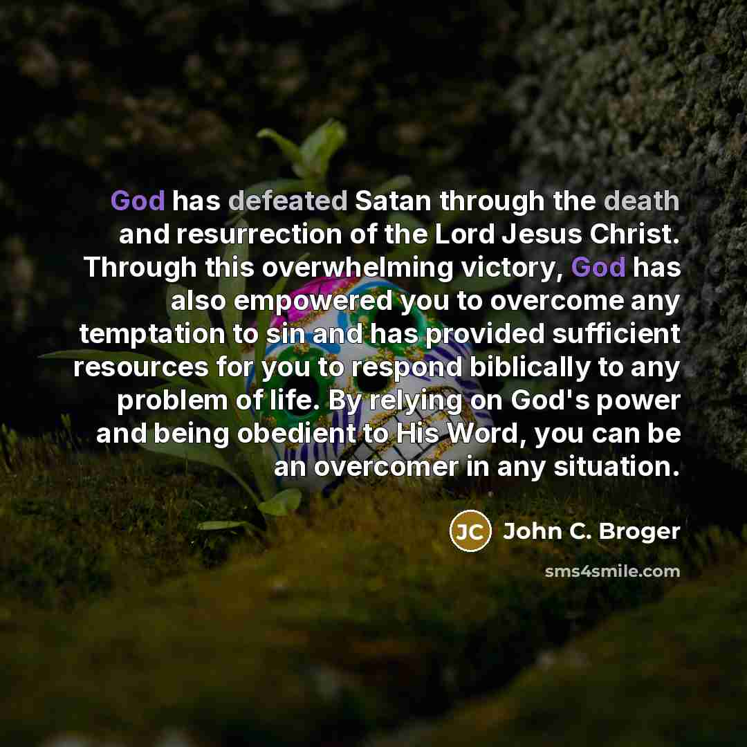 “God has defeated Satan through the death and resurrection of the Lord Jesus Christ. Through this overwhelming victory, God has also empowered you to overcome any temptation to sin and has provided sufficient resources for you to respond biblically to any problem of life. By relying on God's power…” quote by John C. Broger