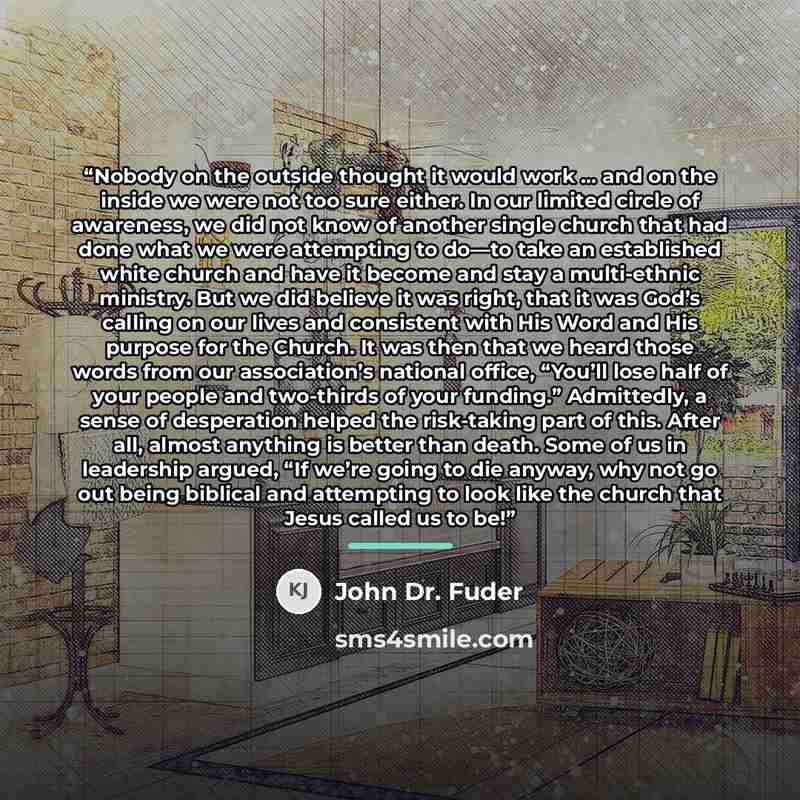 “Nobody on the outside thought it would work … and on the inside we were not too sure either. In our limited circle of awareness, we did not know of another single church that had done what we were attempting to do—to take an established white church and have it become and stay a multi-ethnic…” quote by John Dr. Fuder