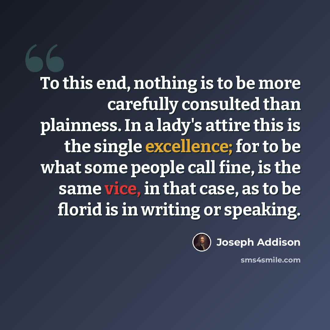 “To this end, nothing is to be more carefully consulted than plainness. In a lady's attire this is the single excellence; for to be what some people call fine, is the same vice, in that case, as to be florid is in writing or speaking.” quote by Joseph Addison