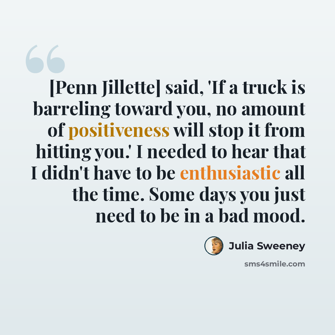 “[Penn Jillette] said, 'If a truck is barreling toward you, no amount of positiveness will stop it from hitting you.' I needed to hear that I didn't have to be enthusiastic all the time. Some days you just need to be in a bad mood.” quote by Julia Sweeney