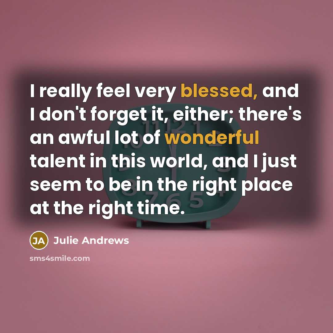 “I really feel very blessed, and I don't forget it, either; there's an awful lot of wonderful talent in this world, and I just seem to be in the right place at the right time.” quote by Julie Andrews
