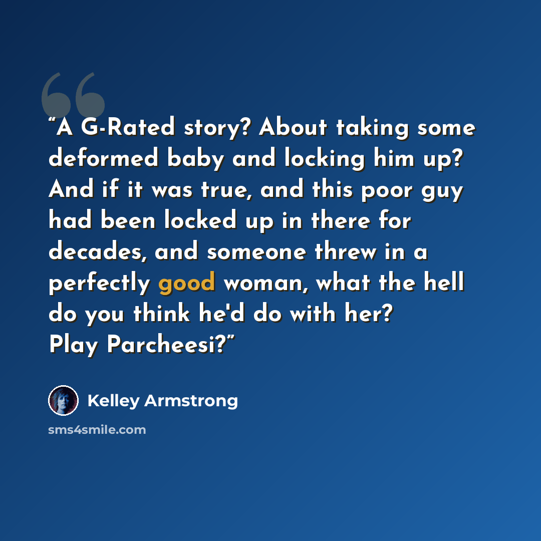 “A G-Rated story? About taking some deformed baby and locking him up? And if it was true, and this poor guy had been locked up in there for decades, and someone threw in a perfectly good woman, what the hell do you think he'd do with her? Play Parcheesi?” quote by Kelley Armstrong