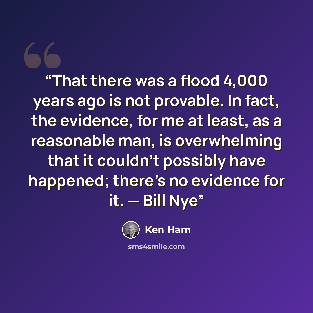 “That there was a flood 4,000 years ago is not provable. In fact, the evidence, for me at least, as a reasonable man, is overwhelming that it couldn’t possibly have happened; there’s no evidence for it. — Bill Nye” quote by Ken Ham