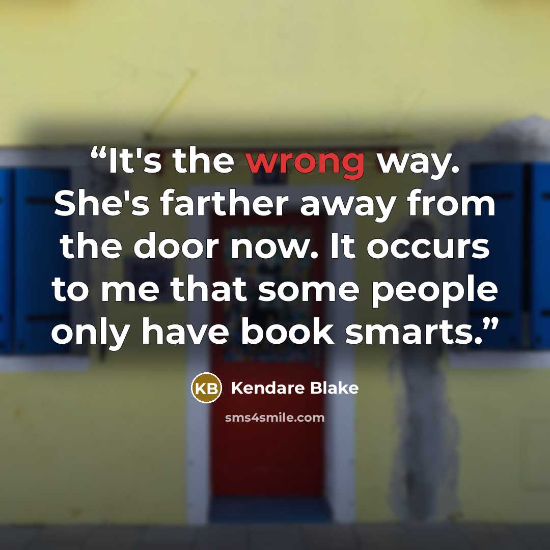 “It's the wrong way. She's farther away from the door now. It occurs to me that some people only have book smarts.” quote by Kendare Blake