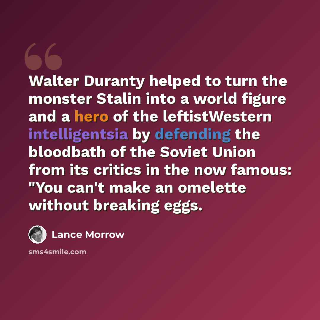 “Walter Duranty helped to turn the monster Stalin into a world figure and a hero of the leftistWestern intelligentsia by defending the bloodbath of the Soviet Union from its critics in the now famous: "You can't make an omelette without breaking eggs.” quote by Lance Morrow