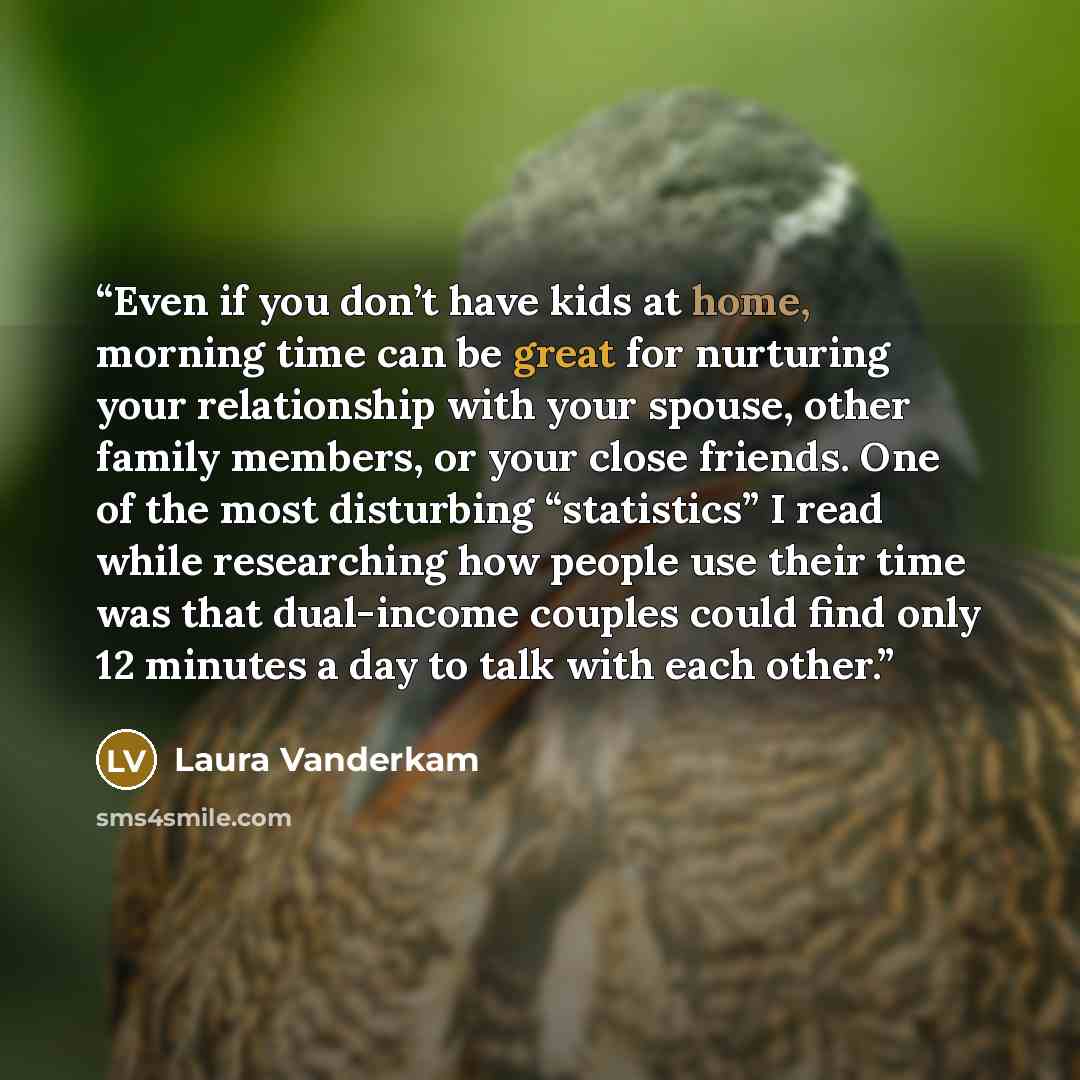 “Even if you don’t have kids at home, morning time can be great for nurturing your relationship with your spouse, other family members, or your close friends. One of the most disturbing “statistics” I read while researching how people use their time was that dual-income couples could find only 12…” quote by Laura Vanderkam