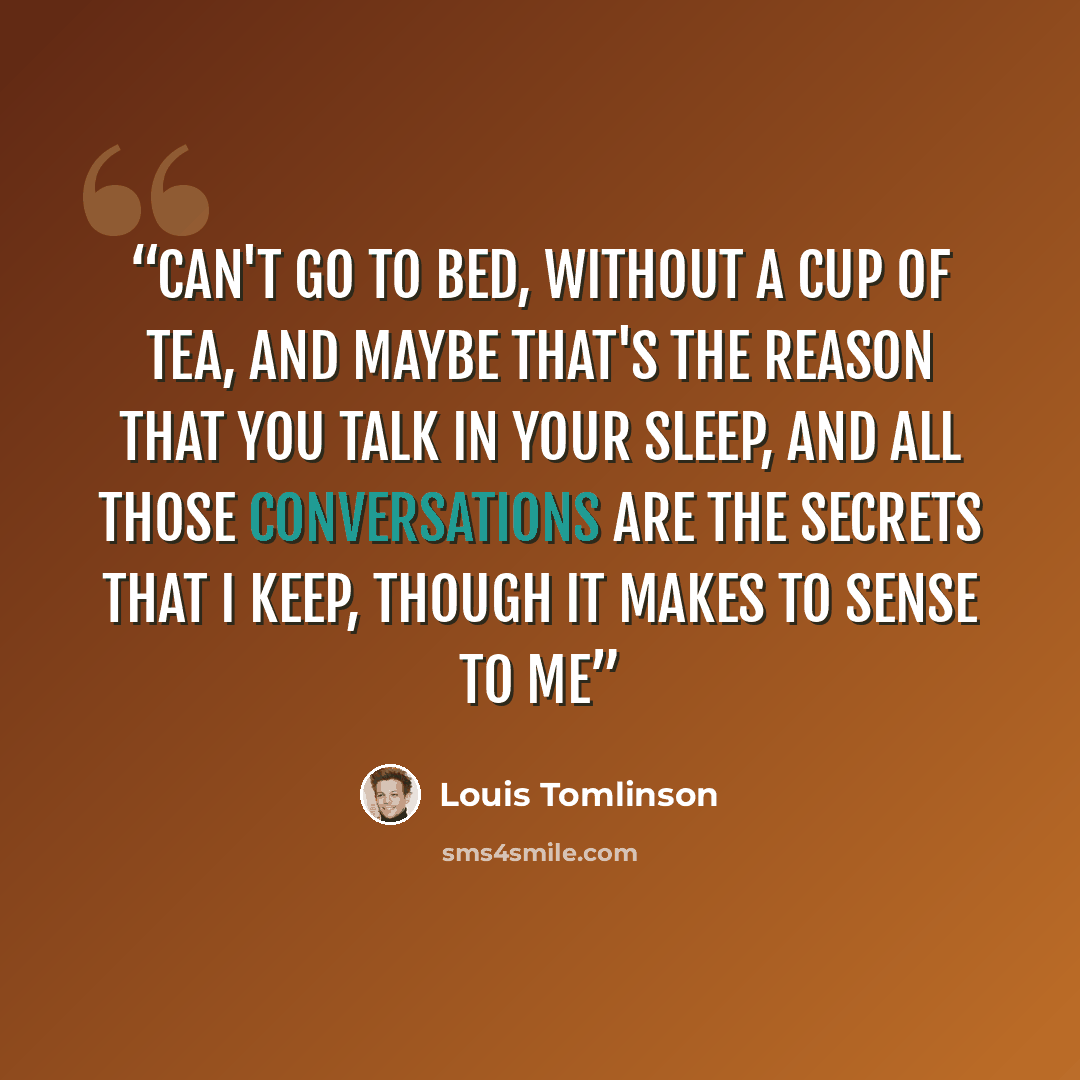“Can't go to bed, without a cup of tea, and maybe that's the reason that you talk in your sleep, and all those conversations are the secrets that I keep, though it makes to sense to me” quote by Louis Tomlinson