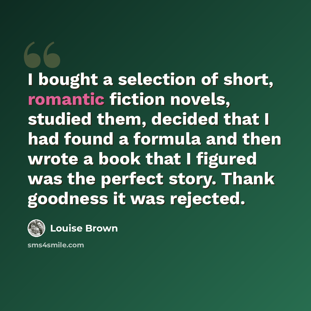 “I bought a selection of short, romantic fiction novels, studied them, decided that I had found a formula and then wrote a book that I figured was the perfect story. Thank goodness it was rejected.” quote by Louise Brown