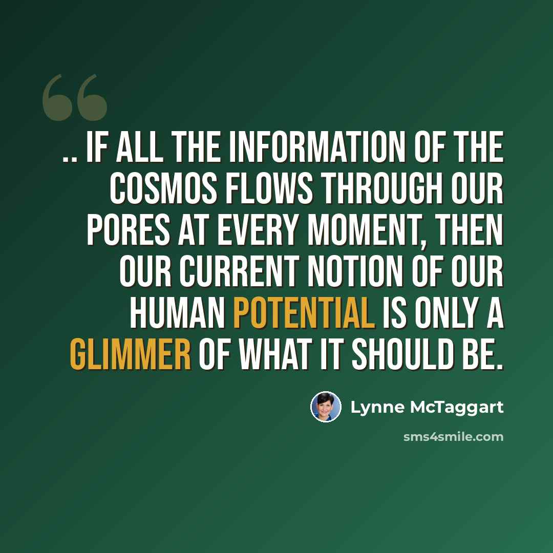 “.. if all the information of the cosmos flows through our pores at every moment, then our current notion of our human potential is only a glimmer of what it should be.” quote by Lynne McTaggart