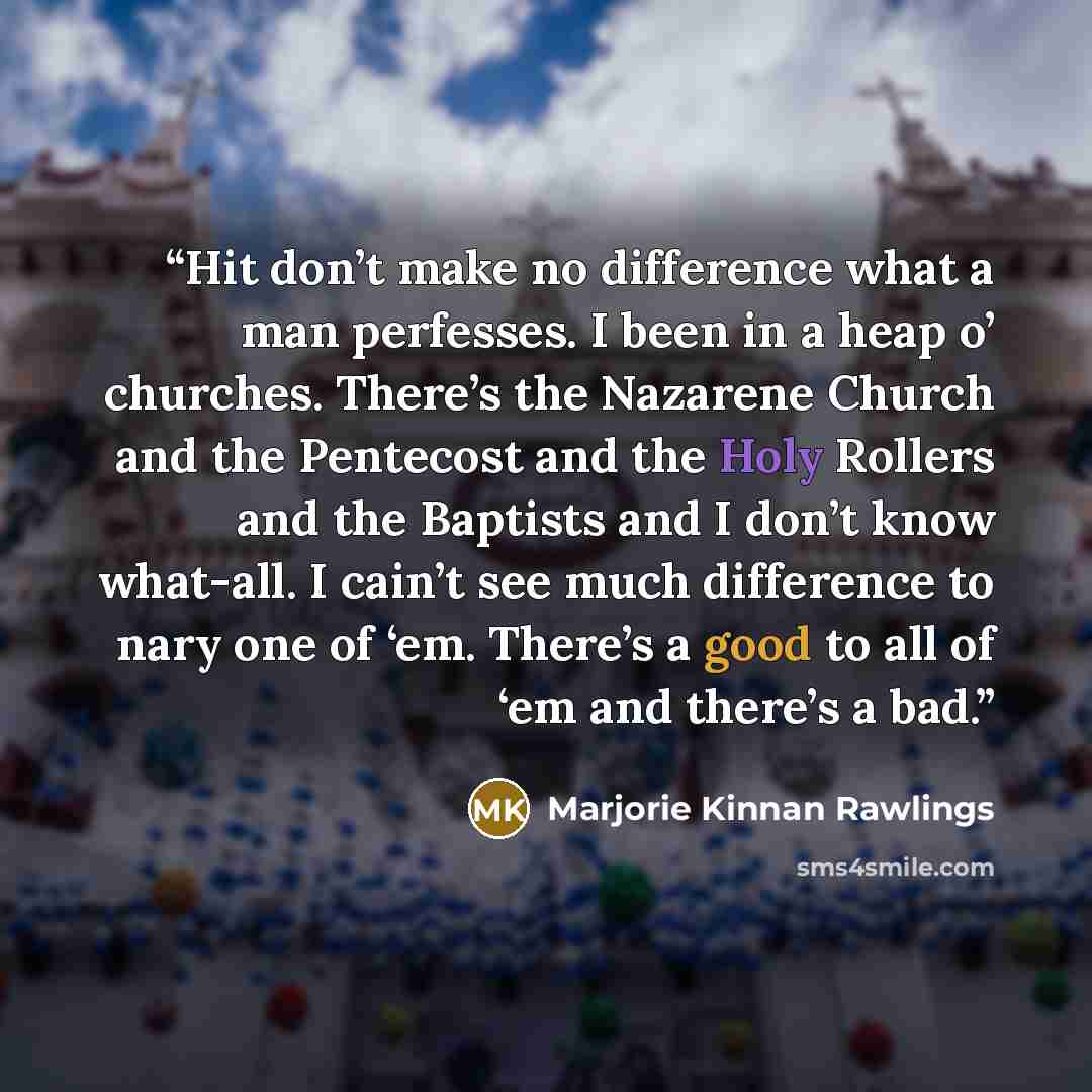 “Hit don’t make no difference what a man perfesses. I been in a heap o’ churches. There’s the Nazarene Church and the Pentecost and the Holy Rollers and the Baptists and I don’t know what-all. I cain’t see much difference to nary one of ‘em. There’s a good to all of ‘em and there’s a bad.” quote by Marjorie Kinnan Rawlings