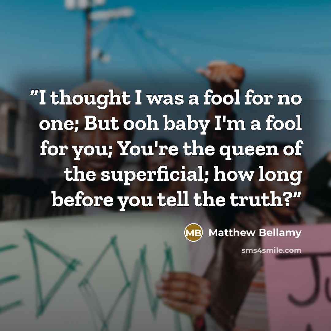 “I thought I was a fool for no one; But ooh baby I'm a fool for you; You're the queen of the superficial; how long before you tell the truth?” quote by Matthew Bellamy