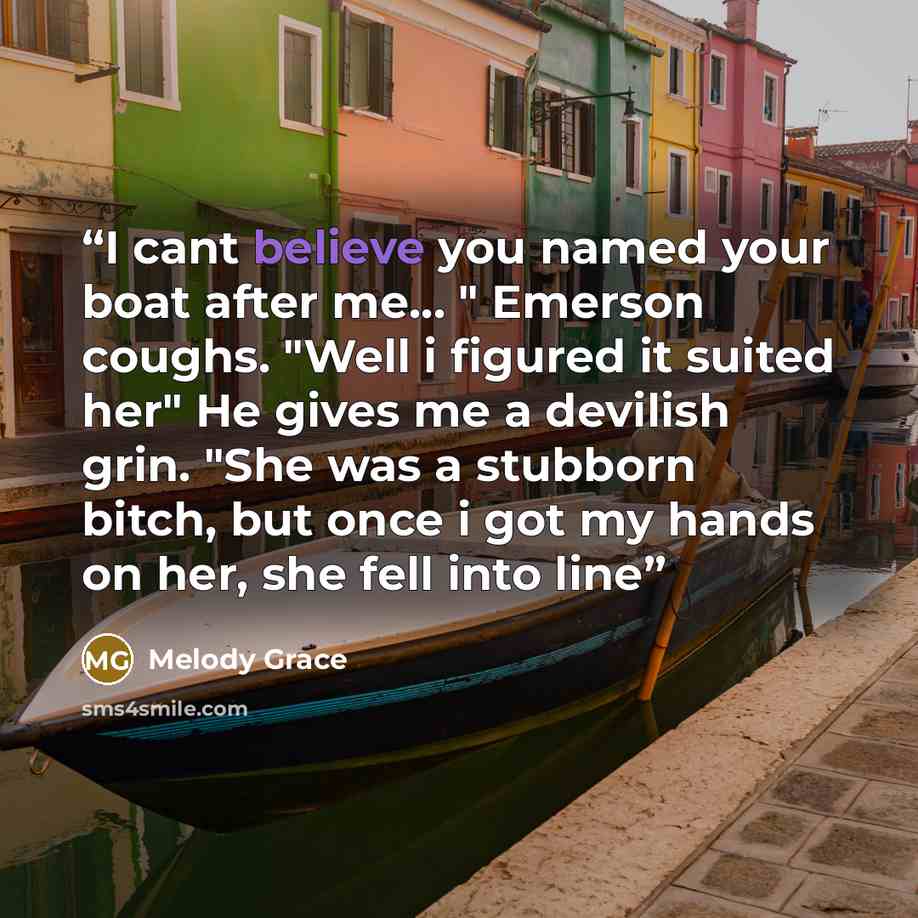 “I cant believe you named your boat after me… " Emerson coughs. "Well i figured it suited her" He gives me a devilish grin. "She was a stubborn bitch, but once i got my hands on her, she fell into line” quote by Melody Grace