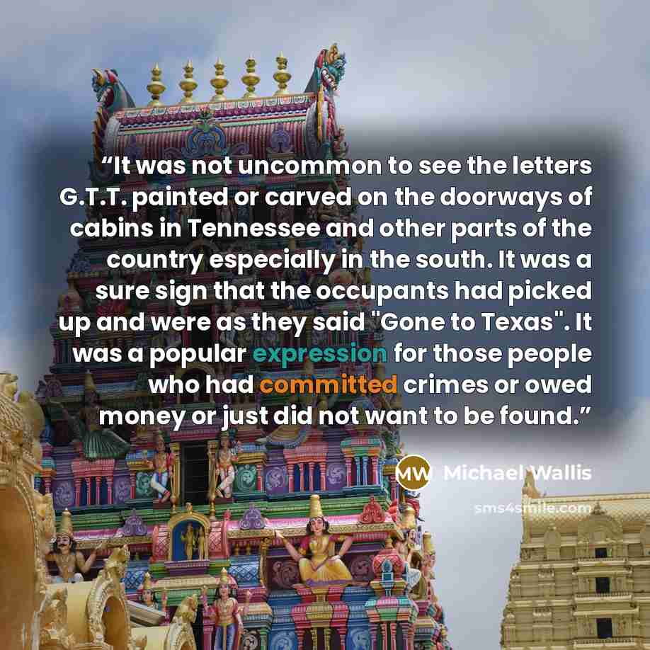 “It was not uncommon to see the letters G.T.T. painted or carved on the doorways of cabins in Tennessee and other parts of the country especially in the south. It was a sure sign that the occupants had picked up and were as they said "Gone to Texas". It was a popular expression for those people who…” quote by Michael Wallis