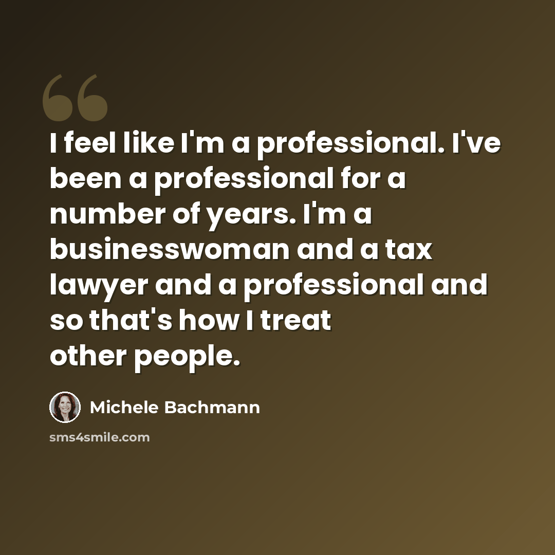 “I feel like I'm a professional. I've been a professional for a number of years. I'm a businesswoman and a tax lawyer and a professional and so that's how I treat other people.” quote by Michele Bachmann