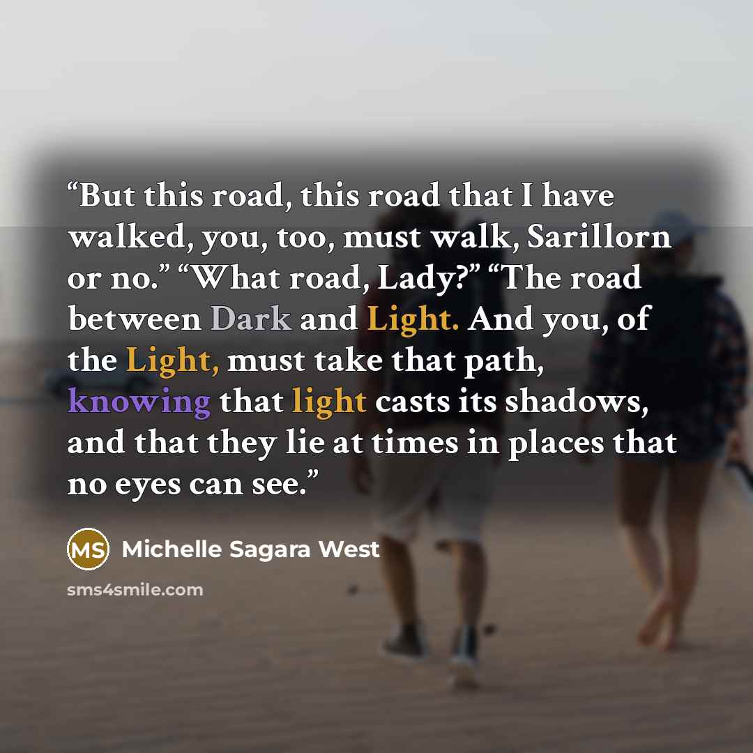 “But this road, this road that I have walked, you, too, must walk, Sarillorn or no.” “What road, Lady?” “The road between Dark and Light. And you, of the Light, must take that path, knowing that light casts its shadows, and that they lie at times in places that no eyes can see.” quote by Michelle Sagara West