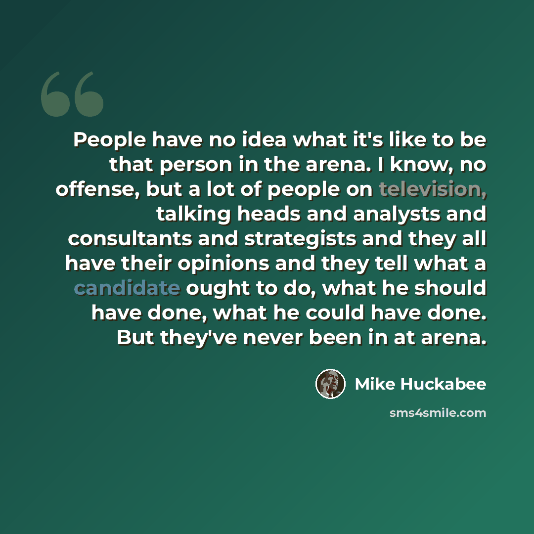“People have no idea what it's like to be that person in the arena. I know, no offense, but a lot of people on television, talking heads and analysts and consultants and strategists and they all have their opinions and they tell what a candidate ought to do, what he should have done, what he could…” quote by Mike Huckabee