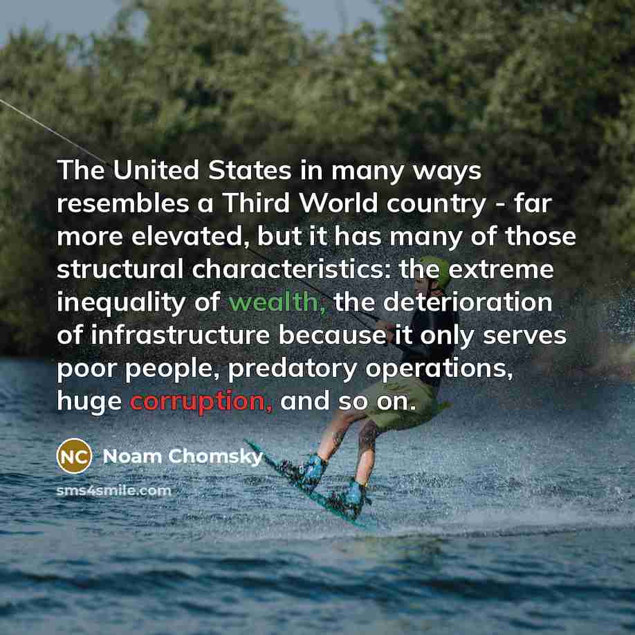“The United States in many ways resembles a Third World country - far more elevated, but it has many of those structural characteristics: the extreme inequality of wealth, the deterioration of infrastructure because it only serves poor people, predatory operations, huge corruption, and so on.” quote by Noam Chomsky