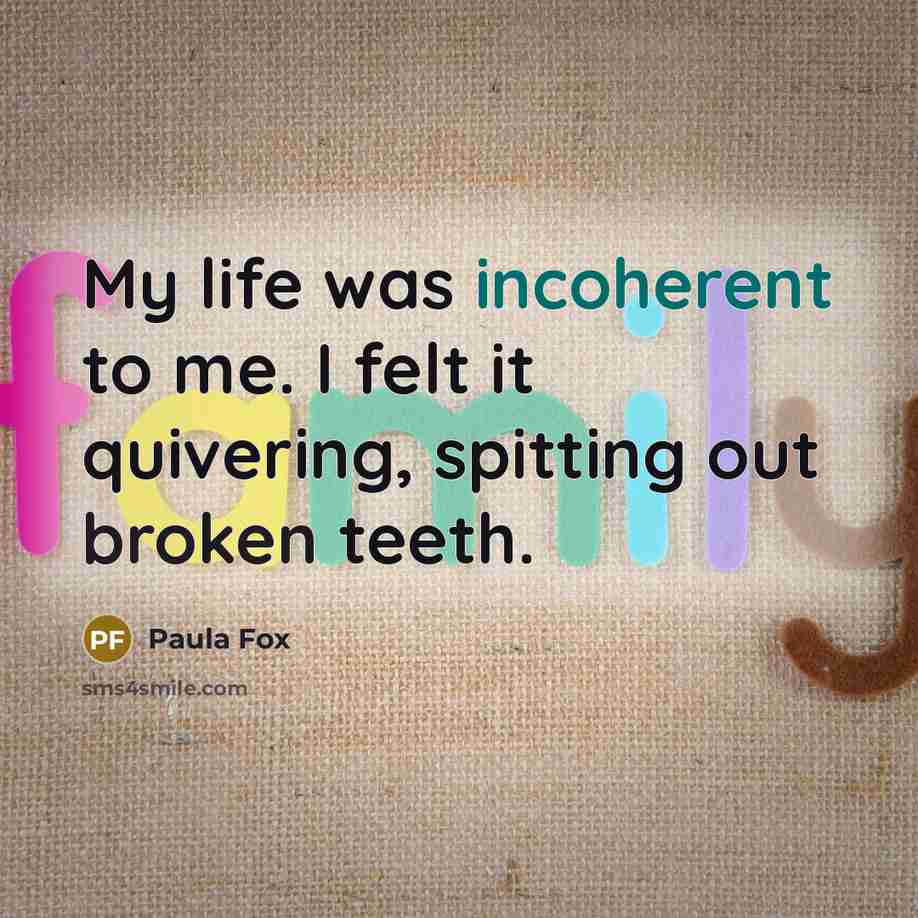 “My life was incoherent to me. I felt it quivering, spitting out broken teeth.” quote by Paula Fox