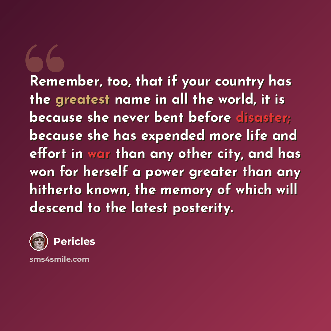 “Remember, too, that if your country has the greatest name in all the world, it is because she never bent before disaster; because she has expended more life and effort in war than any other city, and has won for herself a power greater than any hitherto known, the memory of which will descend to…” quote by Pericles