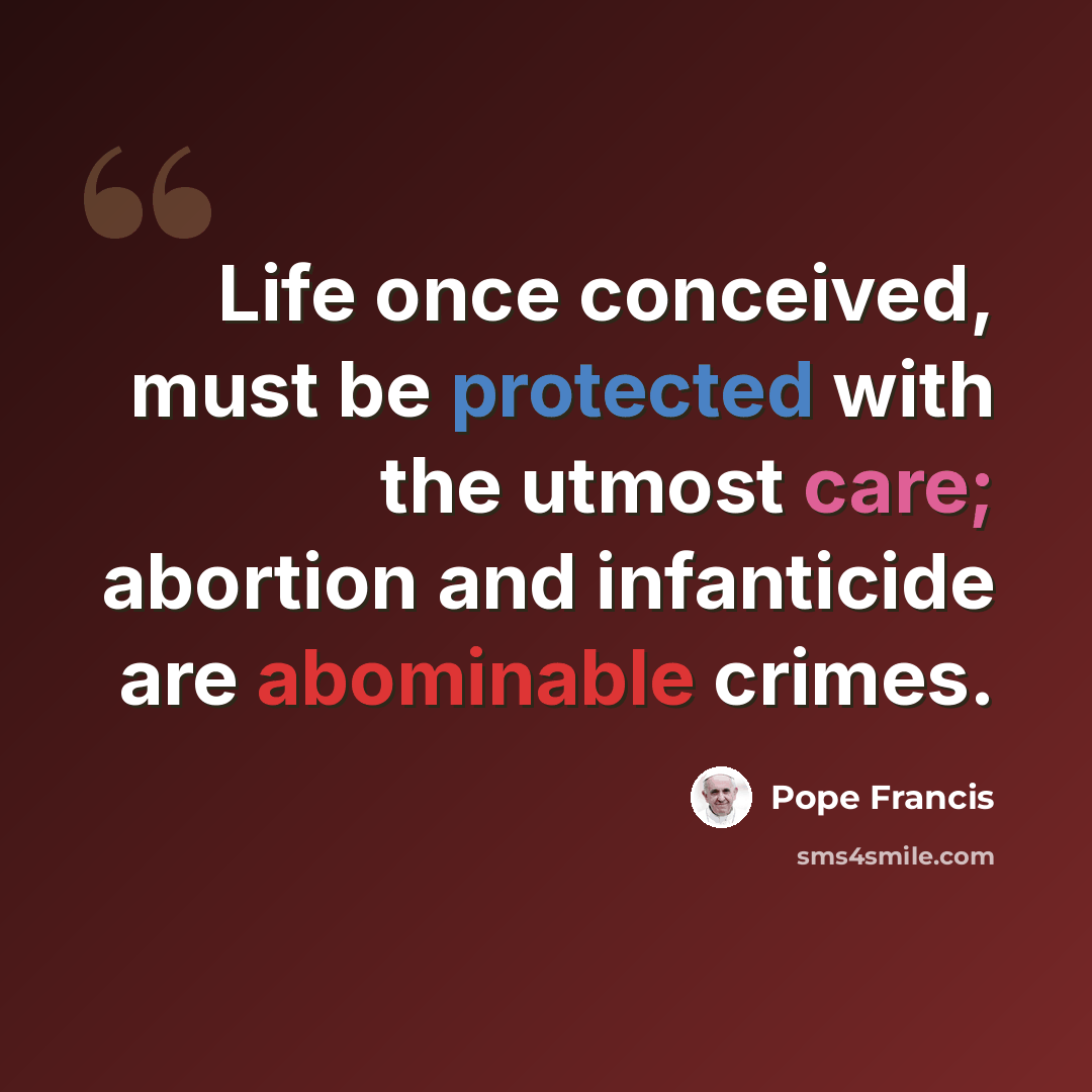 “Life once conceived, must be protected with the utmost care; abortion and infanticide are abominable crimes.” quote by Pope Francis
