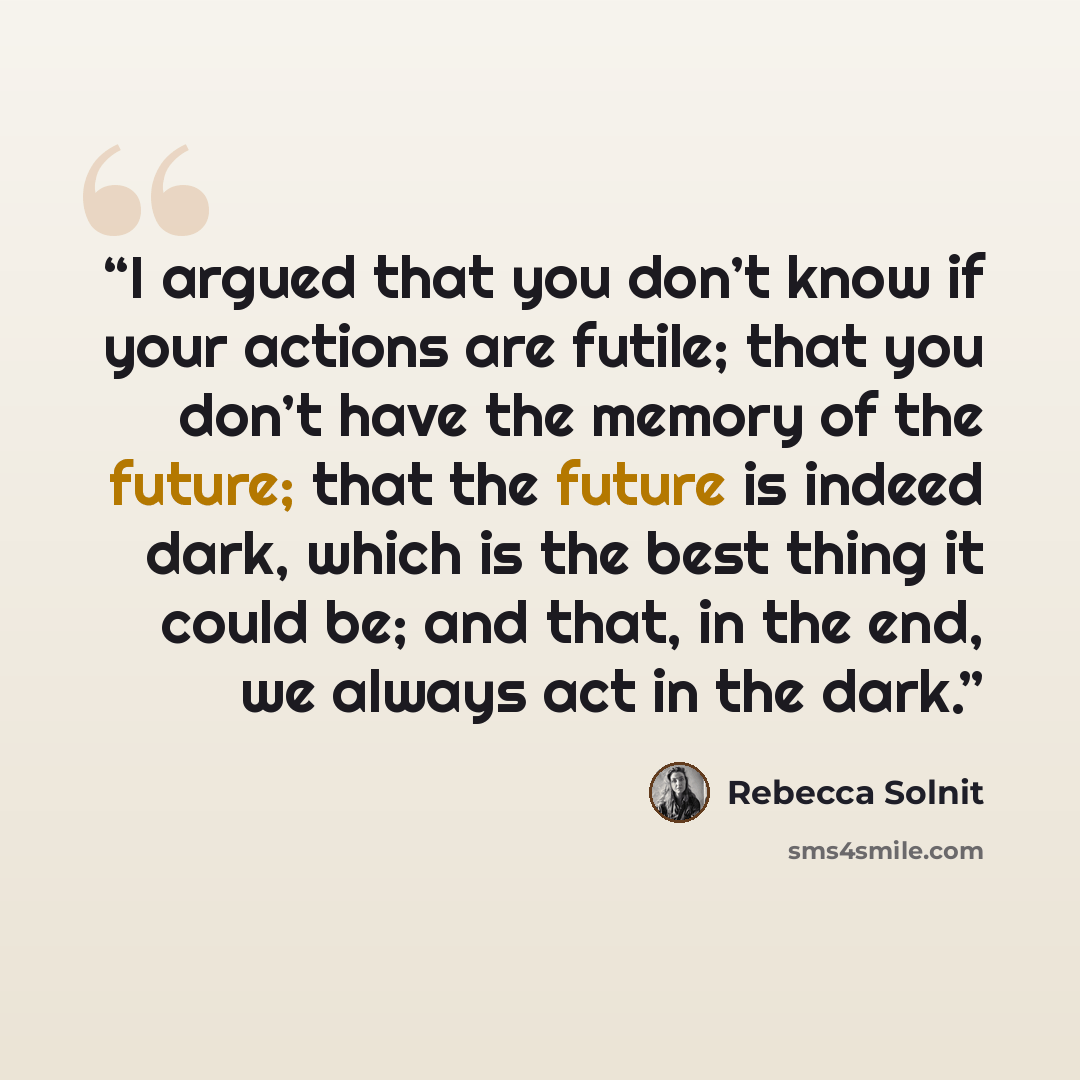 “I argued that you don’t know if your actions are futile; that you don’t have the memory of the future; that the future is indeed dark, which is the best thing it could be; and that, in the end, we always act in the dark.” quote by Rebecca Solnit
