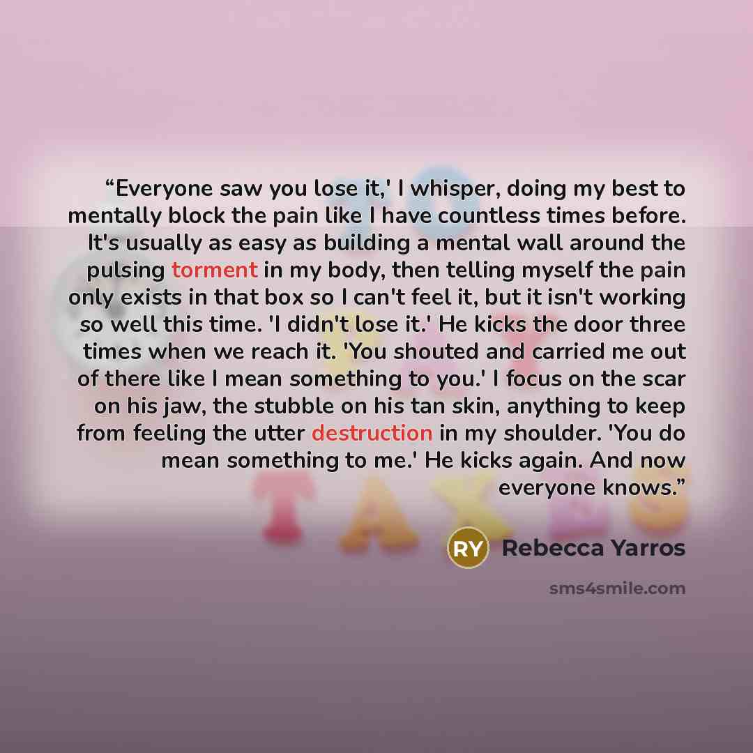 “Everyone saw you lose it,' I whisper, doing my best to mentally block the pain like I have countless times before. It's usually as easy as building a mental wall around the pulsing torment in my body, then telling myself the pain only exists in that box so I can't feel it, but it isn't working so…” quote by Rebecca Yarros