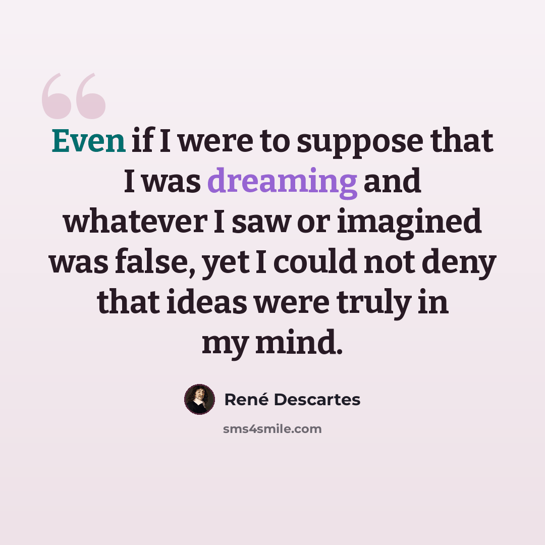 “Even if I were to suppose that I was dreaming and whatever I saw or imagined was false, yet I could not deny that ideas were truly in my mind.” quote by Rene Descartes