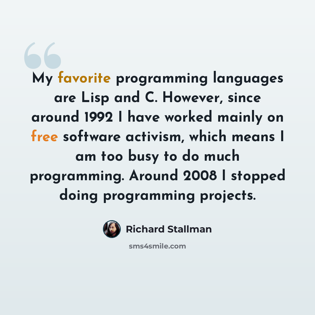“My favorite programming languages are Lisp and C. However, since around 1992 I have worked mainly on free software activism, which means I am too busy to do much programming. Around 2008 I stopped doing programming projects.” quote by Richard Stallman
